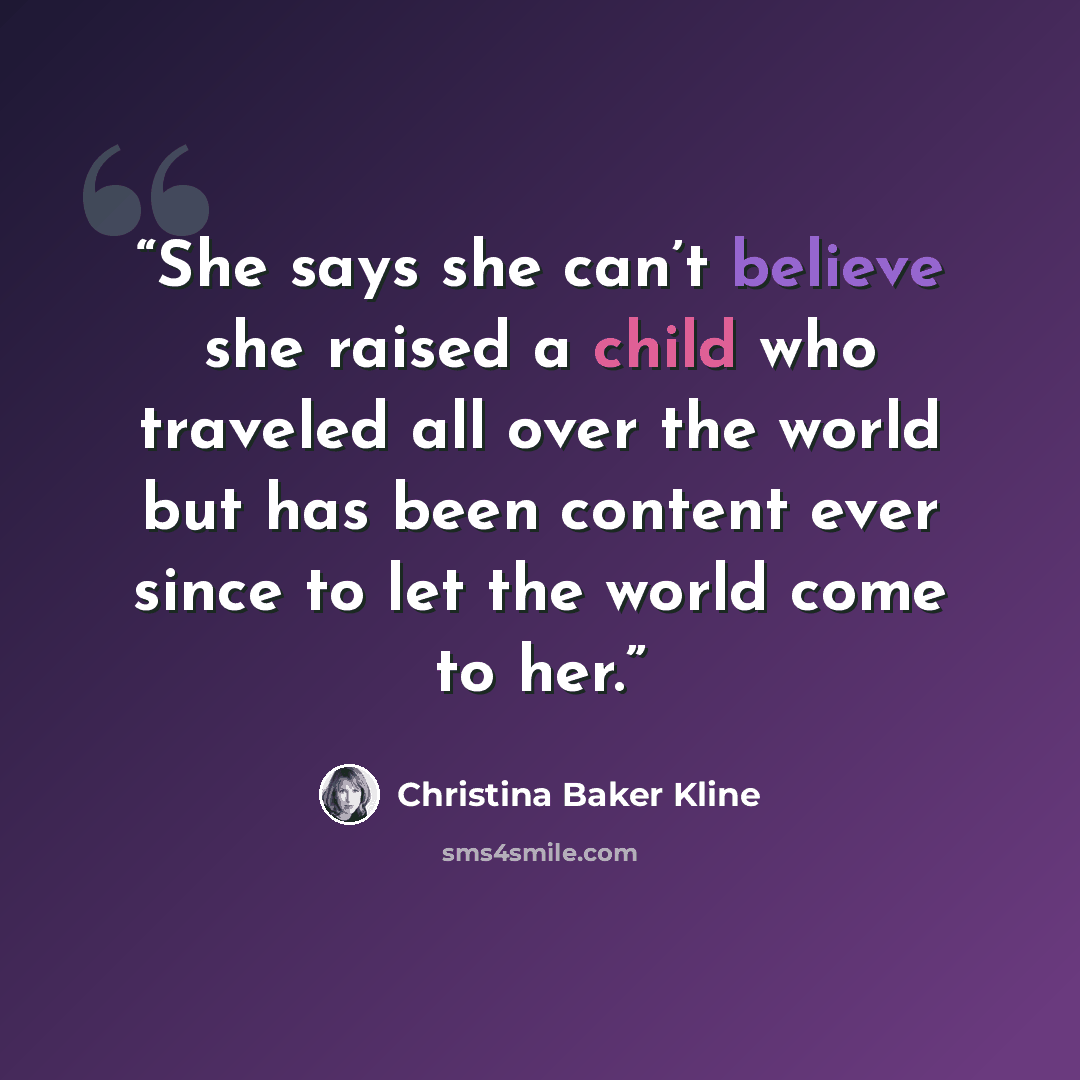 “She says she can’t believe she raised a child who traveled all over the world but has been content ever since to let the world come to her.” quote by Christina Baker Kline