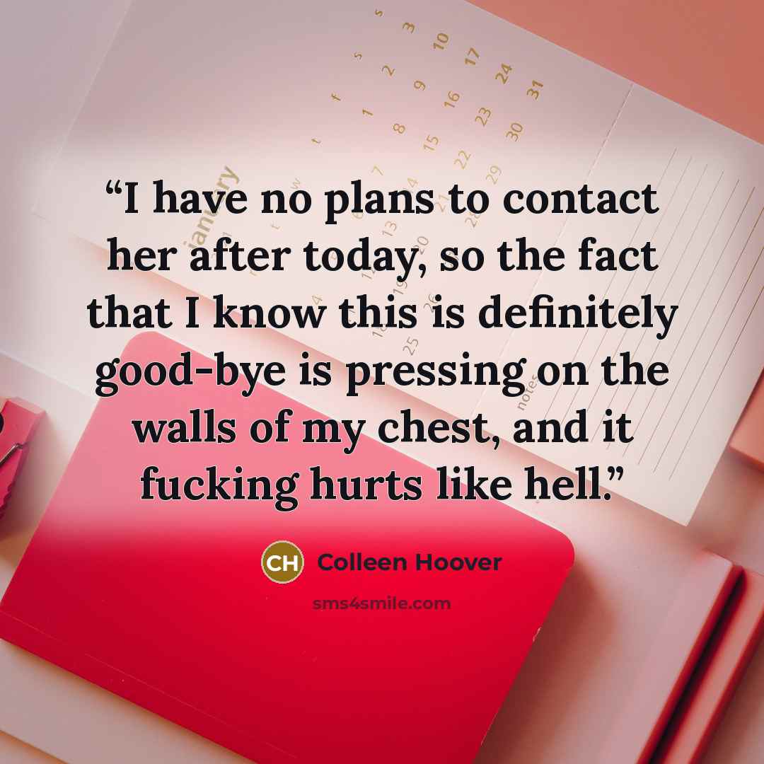 “I have no plans to contact her after today, so the fact that I know this is definitely good-bye is pressing on the walls of my chest, and it fucking hurts like hell.” quote by Colleen Hoover