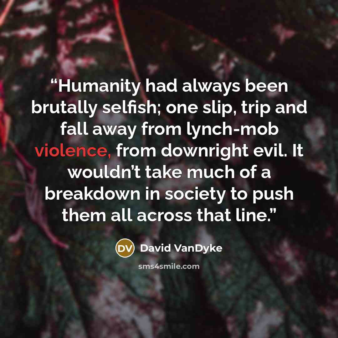 “Humanity had always been brutally selfish; one slip, trip and fall away from lynch-mob violence, from downright evil. It wouldn’t take much of a breakdown in society to push them all across that line.” quote by David VanDyke
