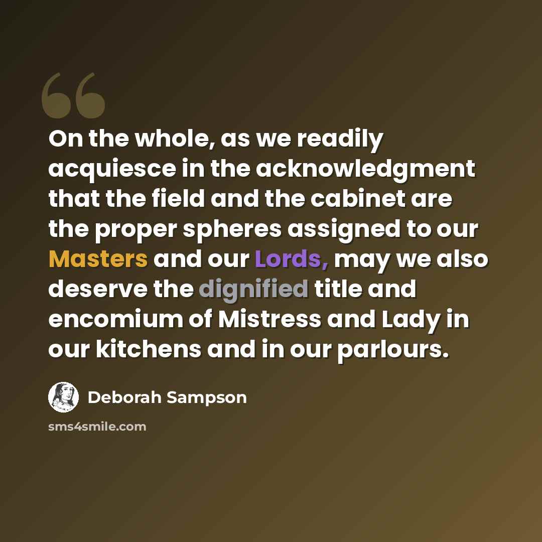 “On the whole, as we readily acquiesce in the acknowledgment that the field and the cabinet are the proper spheres assigned to our Masters and our Lords, may we also deserve the dignified title and encomium of Mistress and Lady in our kitchens and in our parlours.” quote by Deborah Sampson