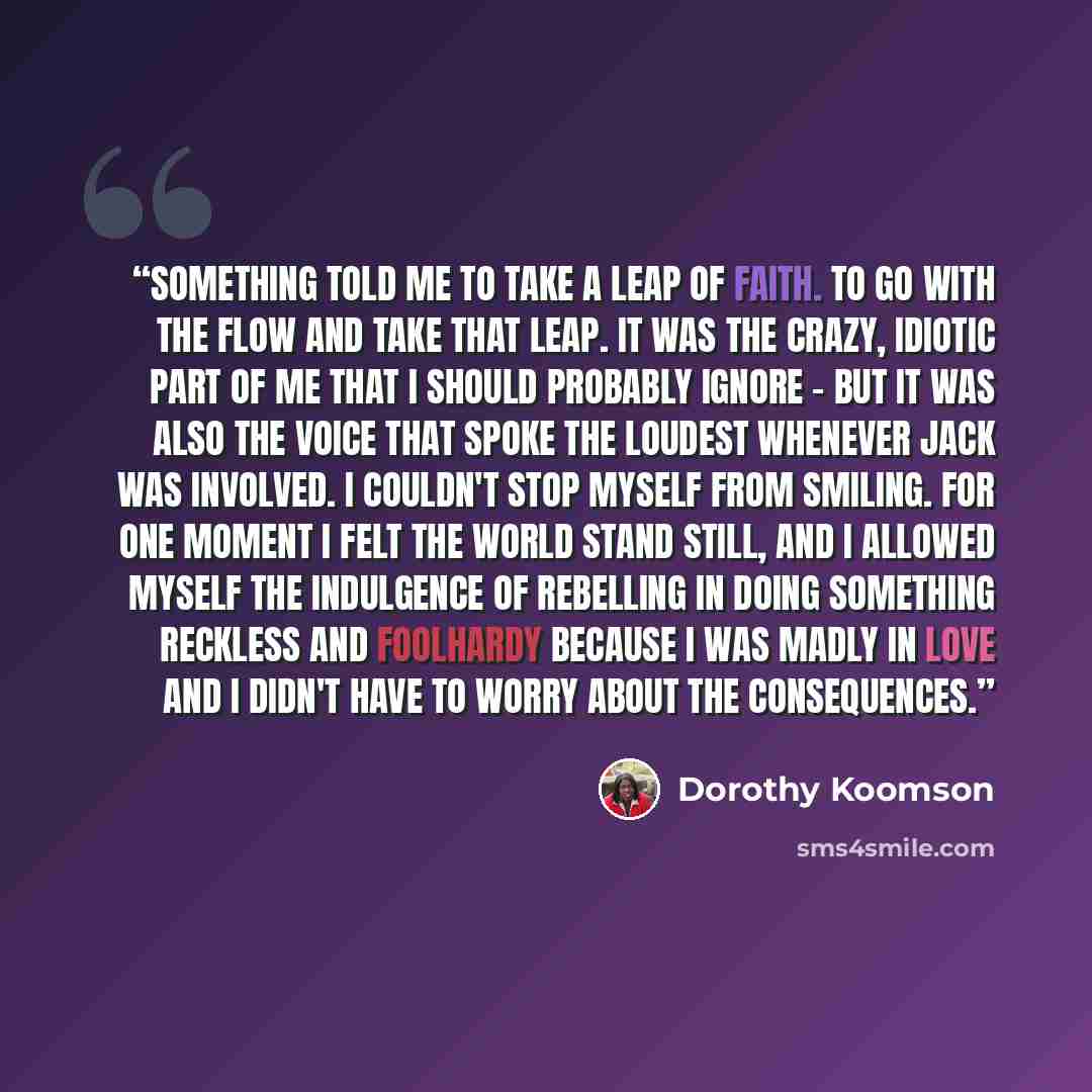 “Something told me to take a leap of faith. To go with the flow and take that leap. It was the crazy, idiotic part of me that I should probably ignore - but it was also the voice that spoke the loudest whenever Jack was involved. I couldn't stop myself from smiling. For one moment I felt the world…” quote by Dorothy Koomson