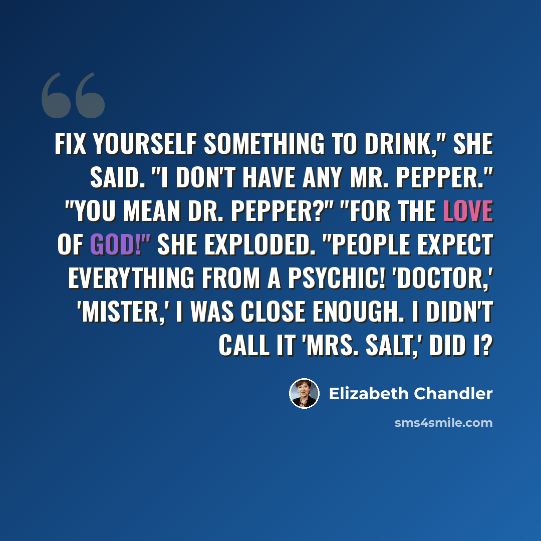 “Fix yourself something to drink," she said. "I don't have any Mr. Pepper." "You mean Dr. Pepper?" "For the love of God!" She exploded. "People expect everything from a psychic! 'Doctor,' 'mister,' I was close enough. I didn't call it 'Mrs. Salt,' did I?” quote by Elizabeth Chandler