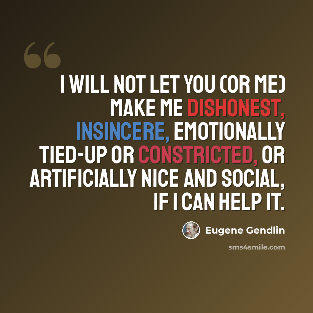 “I will not let you (or me) make me dishonest, insincere, emotionally tied-up or constricted, or artificially nice and social, if I can help it.” quote by Eugene Gendlin