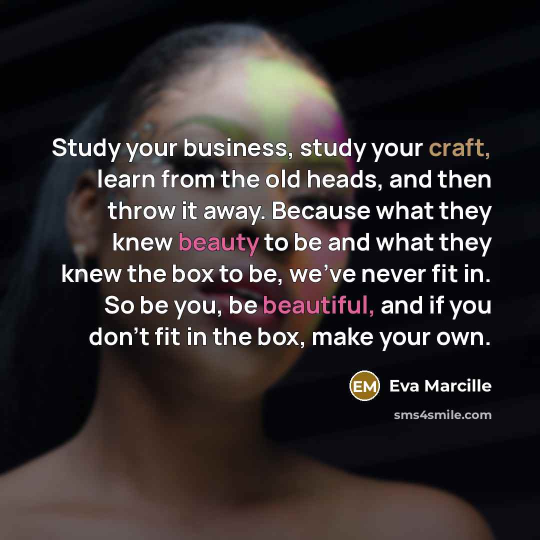 “Study your business, study your craft, learn from the old heads, and then throw it away. Because what they knew beauty to be and what they knew the box to be, we've never fit in. So be you, be beautiful, and if you don't fit in the box, make your own.” quote by Eva Marcille