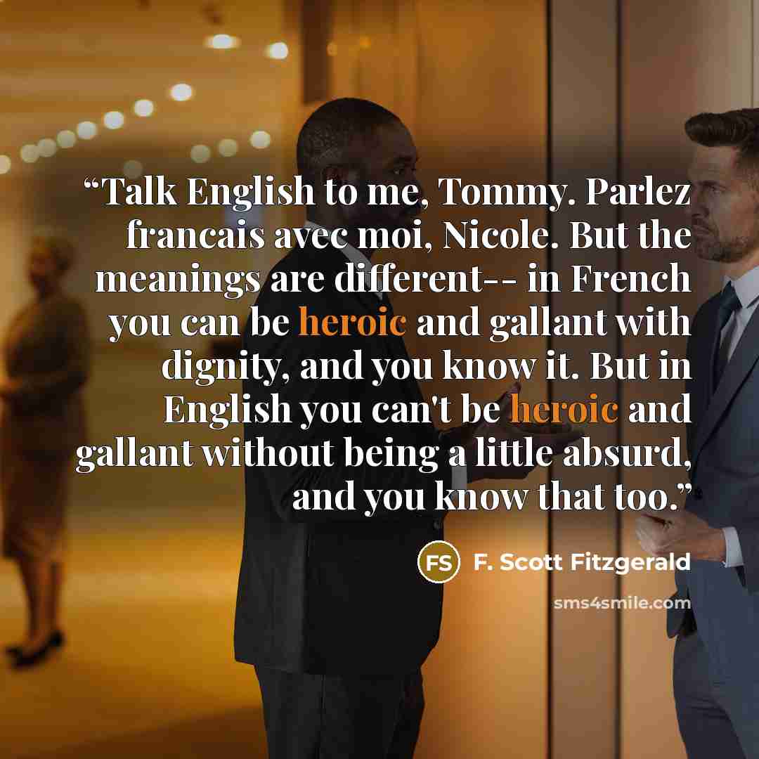 “Talk English to me, Tommy. Parlez francais avec moi, Nicole. But the meanings are different-- in French you can be heroic and gallant with dignity, and you know it. But in English you can't be heroic and gallant without being a little absurd, and you know that too.” quote by F. Scott Fitzgerald