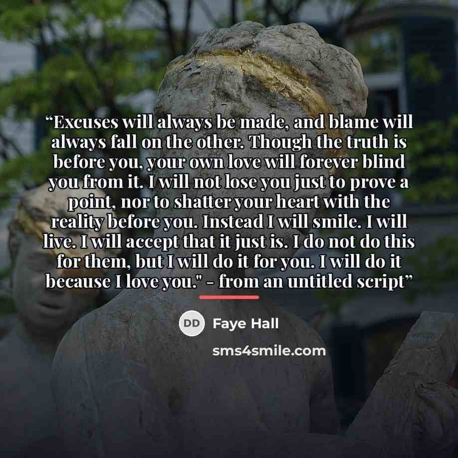 “Excuses will always be made, and blame will always fall on the other. Though the truth is before you, your own love will forever blind you from it. I will not lose you just to prove a point, nor to shatter your heart with the reality before you. Instead I will smile. I will live. I will accept…” quote by Faye Hall