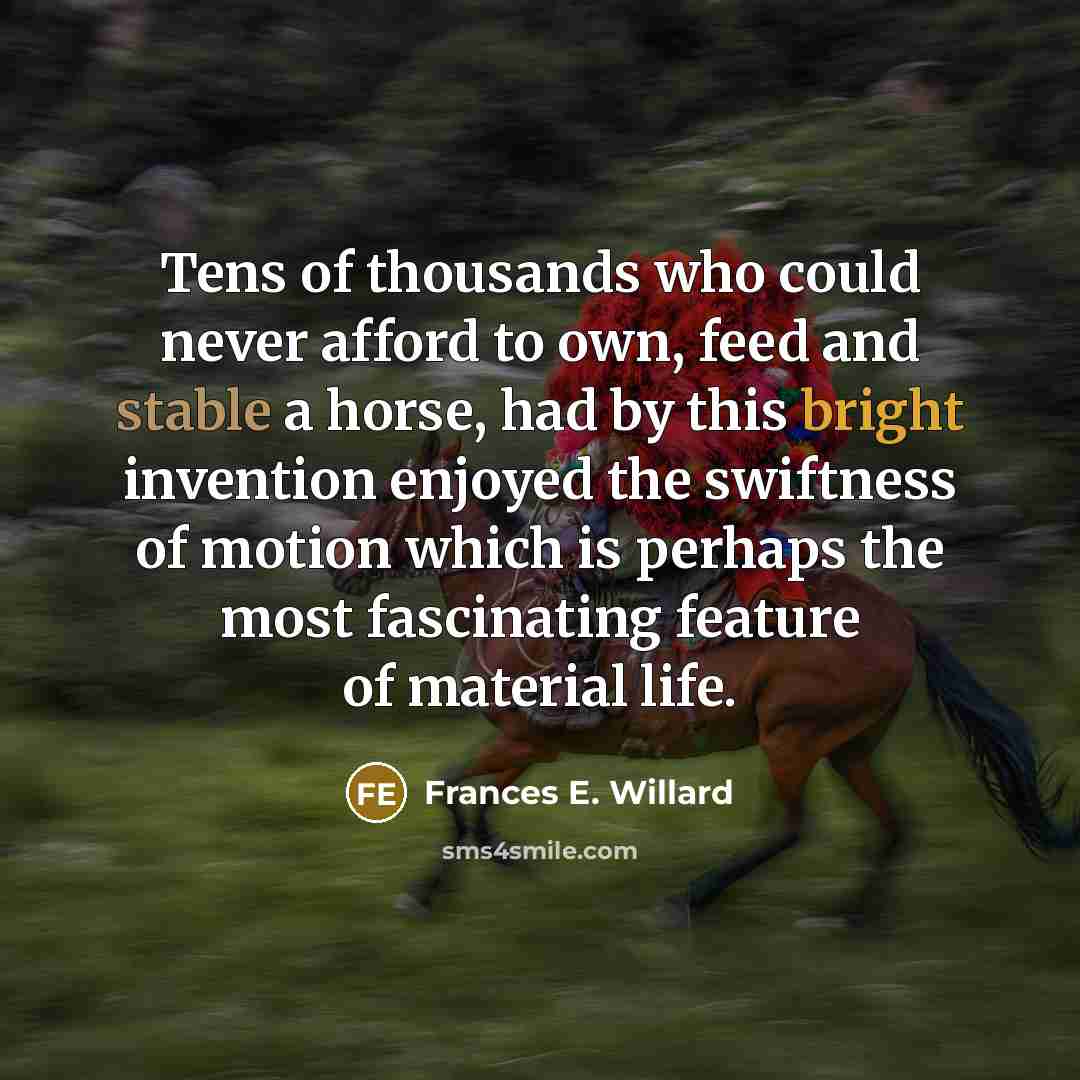 “Tens of thousands who could never afford to own, feed and stable a horse, had by this bright invention enjoyed the swiftness of motion which is perhaps the most fascinating feature of material life.” quote by Frances E. Willard