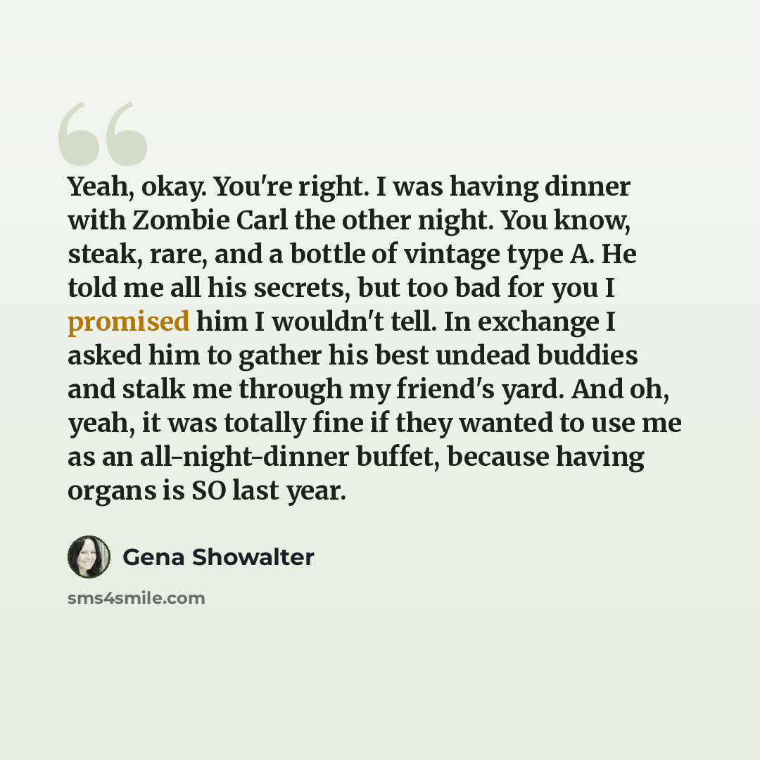 “Yeah, okay. You're right. I was having dinner with Zombie Carl the other night. You know, steak, rare, and a bottle of vintage type A. He told me all his secrets, but too bad for you I promised him I wouldn't tell. In exchange I asked him to gather his best undead buddies and stalk me through my…” quote by Gena Showalter