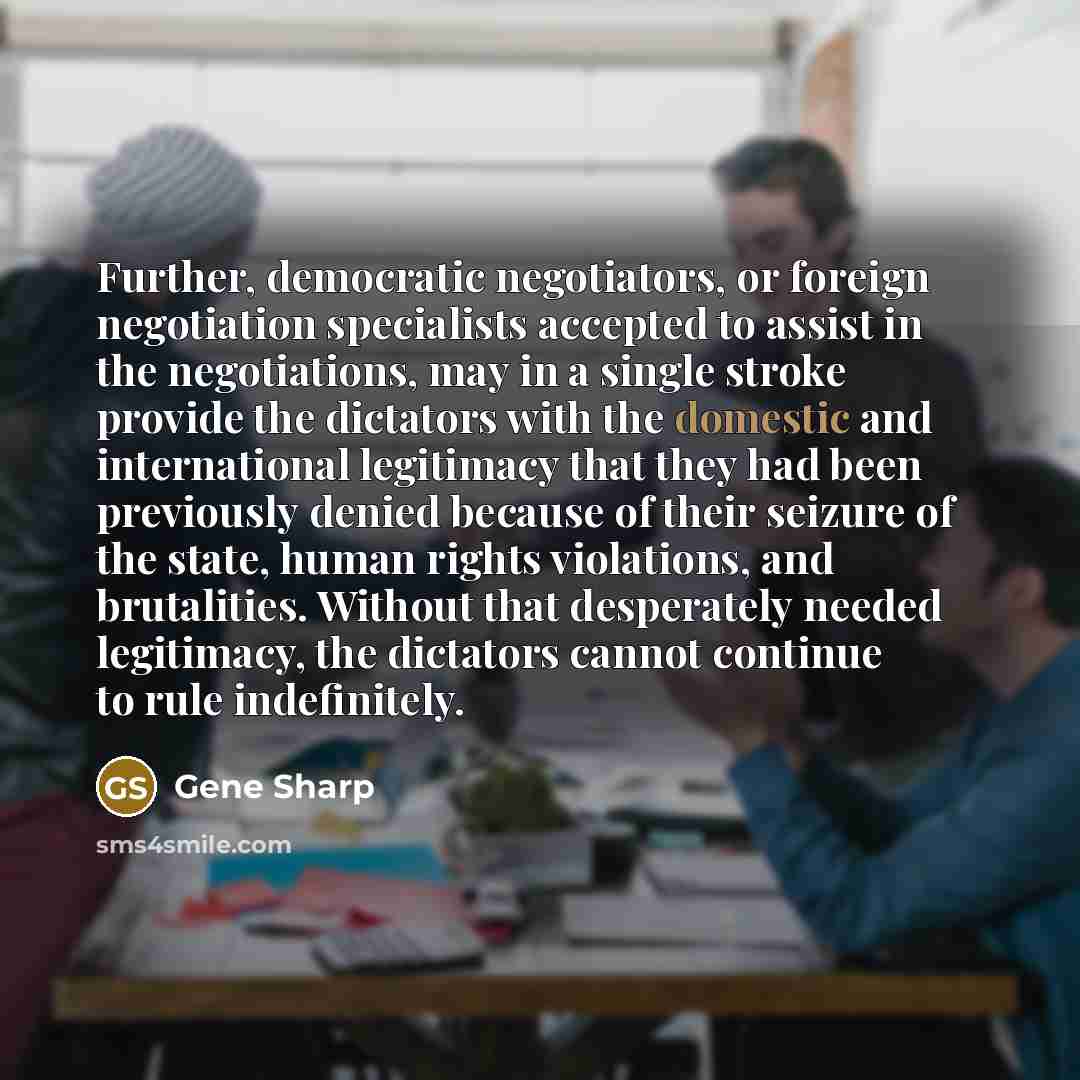 “Further, democratic negotiators, or foreign negotiation specialists accepted to assist in the negotiations, may in a single stroke provide the dictators with the domestic and international legitimacy that they had been previously denied because of their seizure of the state, human rights…” quote by Gene Sharp