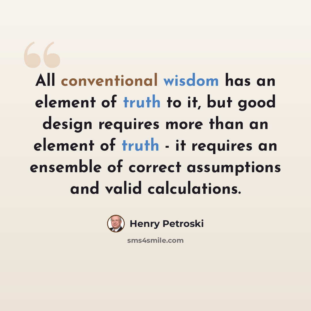 “All conventional wisdom has an element of truth to it, but good design requires more than an element of truth - it requires an ensemble of correct assumptions and valid calculations.” quote by Henry Petroski
