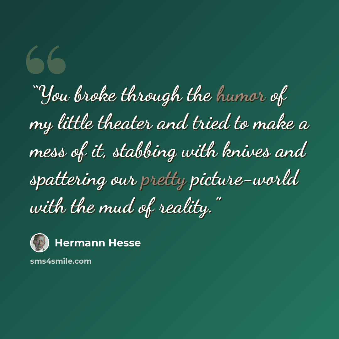 “You broke through the humor of my little theater and tried to make a mess of it, stabbing with knives and spattering our pretty picture-world with the mud of reality.” quote by Hermann Hesse