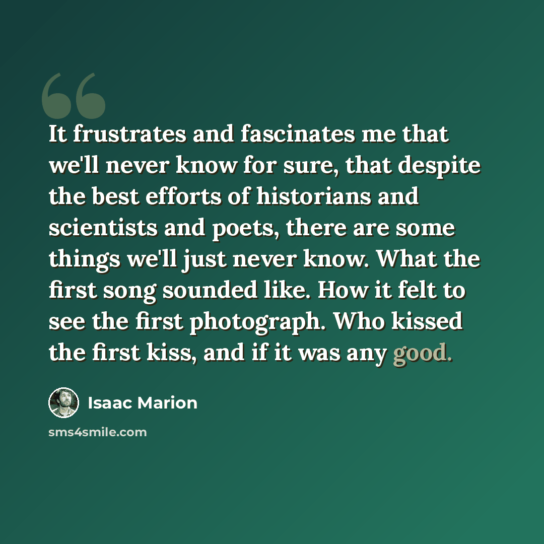 “It frustrates and fascinates me that we'll never know for sure, that despite the best efforts of historians and scientists and poets, there are some things we'll just never know. What the first song sounded like. How it felt to see the first photograph. Who kissed the first kiss, and if it was any…” quote by Isaac Marion