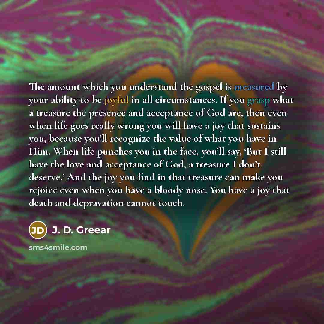 “The amount which you understand the gospel is measured by your ability to be joyful in all circumstances. If you grasp what a treasure the presence and acceptance of God are, then even when life goes really wrong you will have a joy that sustains you, because you’ll recognize the value of what you…” quote by J. D. Greear
