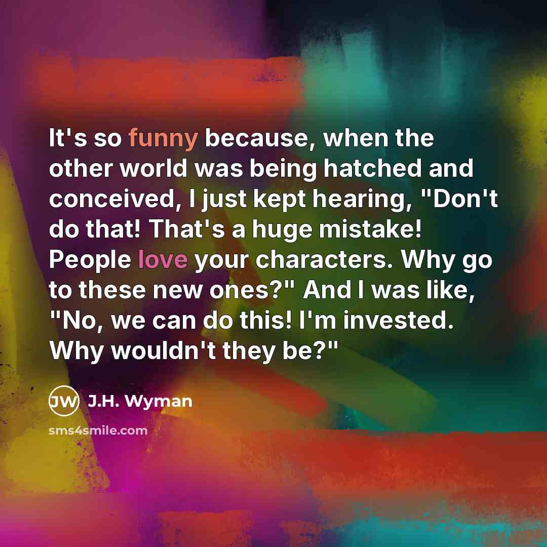 “It's so funny because, when the other world was being hatched and conceived, I just kept hearing, "Don't do that! That's a huge mistake! People love your characters. Why go to these new ones?" And I was like, "No, we can do this! I'm invested. Why wouldn't they be?"” quote by J.H. Wyman