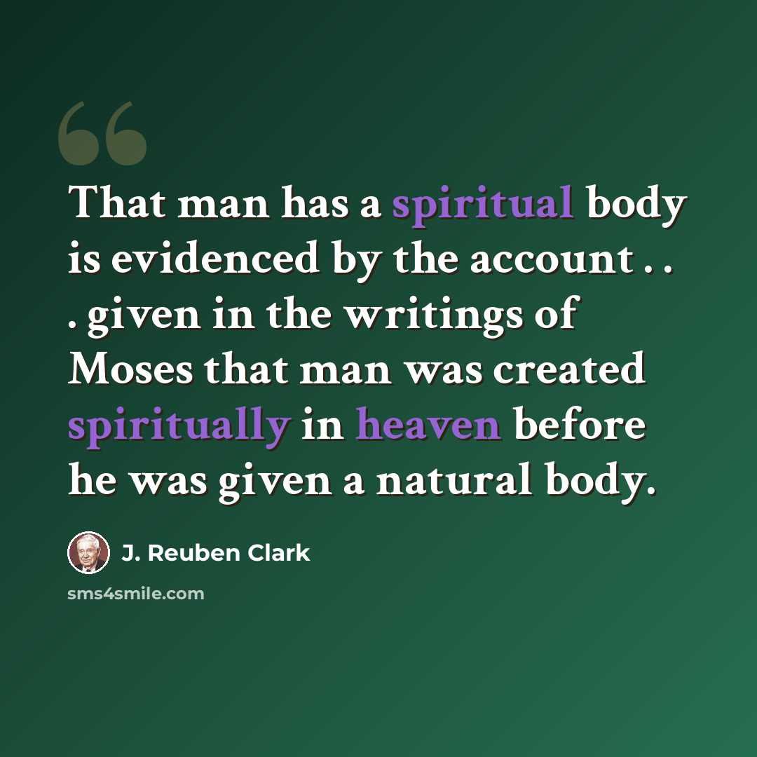 “That man has a spiritual body is evidenced by the account . . . given in the writings of Moses that man was created spiritually in heaven before he was given a natural body.” quote by J. Reuben Clark