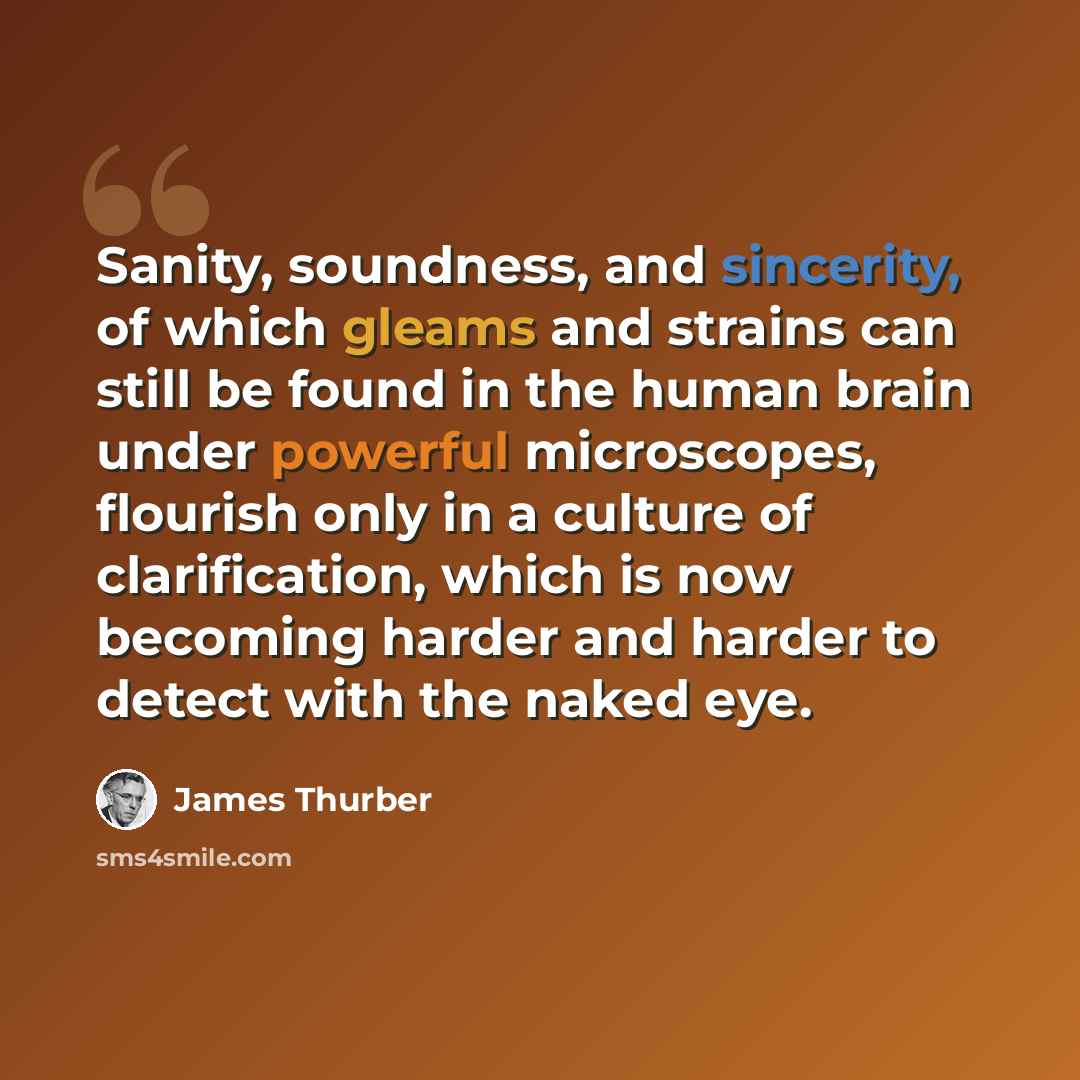 “Sanity, soundness, and sincerity, of which gleams and strains can still be found in the human brain under powerful microscopes, flourish only in a culture of clarification, which is now becoming harder and harder to detect with the naked eye.” quote by James Thurber