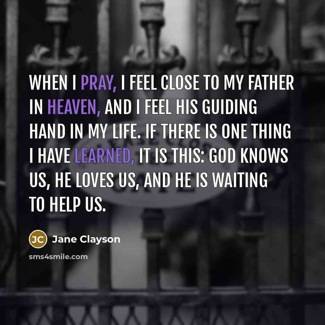 “When I pray, I feel close to my Father in Heaven, and I feel His guiding hand in my life. If there is one thing I have learned, it is this: God knows us, He loves us, and He is waiting to help us.” quote by Jane Clayson