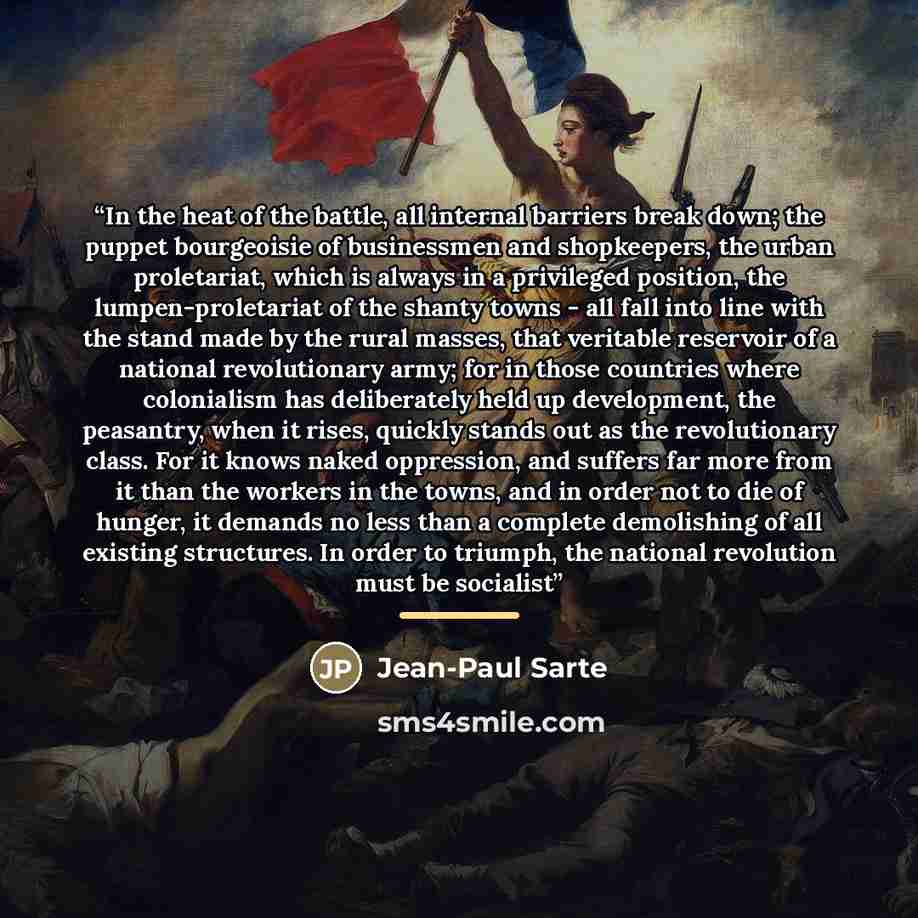 “In the heat of the battle, all internal barriers break down; the puppet bourgeoisie of businessmen and shopkeepers, the urban proletariat, which is always in a privileged position, the lumpen-proletariat of the shanty towns - all fall into line with the stand made by the rural masses, that…” quote by Jean-Paul Sarte