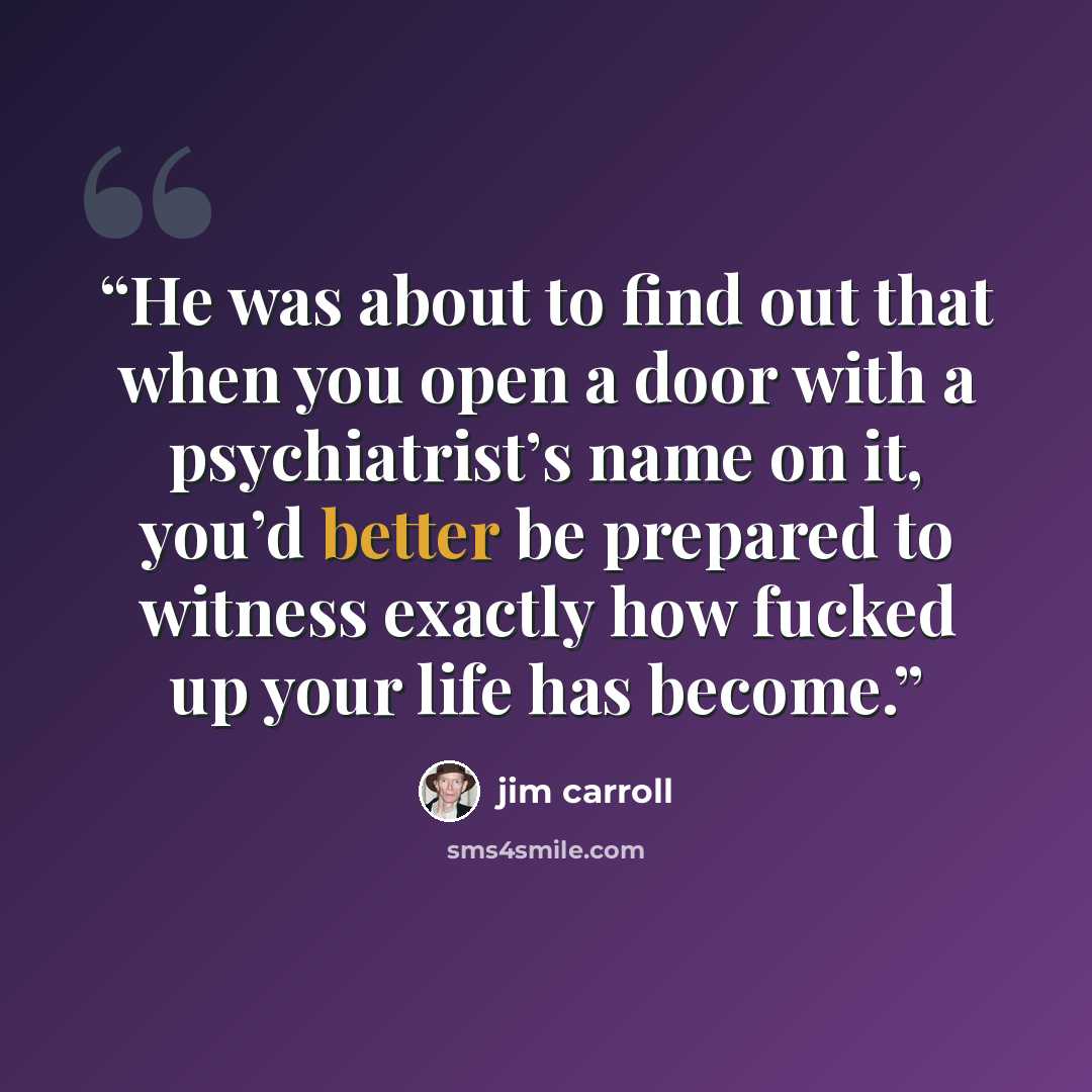 “He was about to find out that when you open a door with a psychiatrist’s name on it, you’d better be prepared to witness exactly how fucked up your life has become.” quote by Jim Carroll