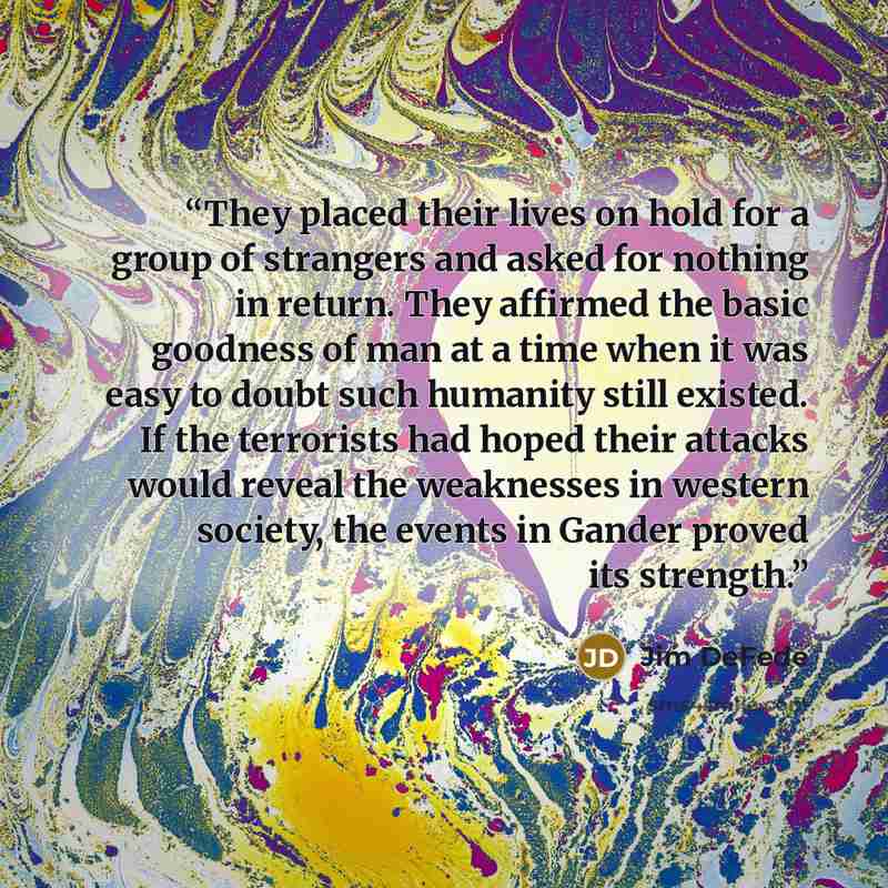 “They placed their lives on hold for a group of strangers and asked for nothing in return. They affirmed the basic goodness of man at a time when it was easy to doubt such humanity still existed. If the terrorists had hoped their attacks would reveal the weaknesses in western society, the events in…” quote by Jim DeFede
