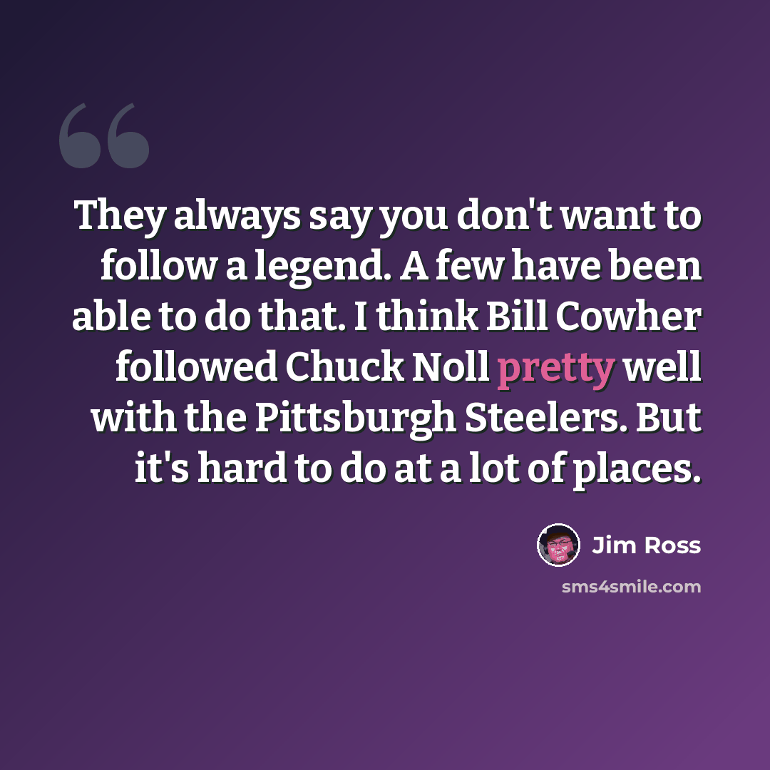 “They always say you don't want to follow a legend. A few have been able to do that. I think Bill Cowher followed Chuck Noll pretty well with the Pittsburgh Steelers. But it's hard to do at a lot of places.” quote by Jim Ross
