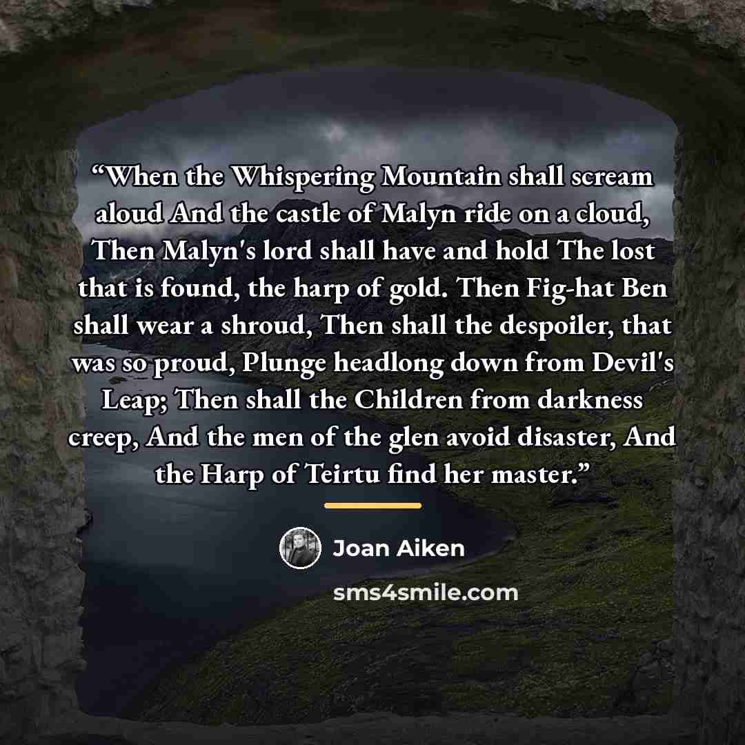 “When the Whispering Mountain shall scream aloud And the castle of Malyn ride on a cloud, Then Malyn's lord shall have and hold The lost that is found, the harp of gold. Then Fig-hat Ben shall wear a shroud, Then shall the despoiler, that was so proud, Plunge headlong down from Devil's Leap; Then…” quote by Joan Aiken