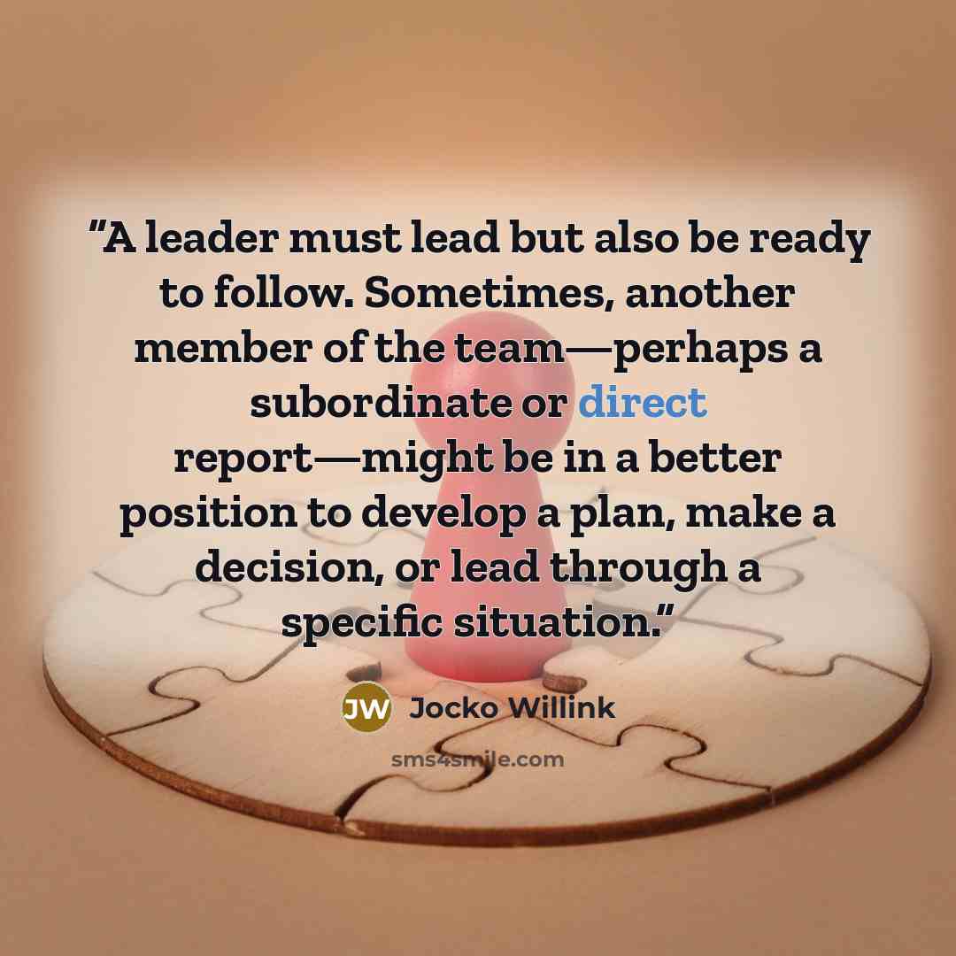 “A leader must lead but also be ready to follow. Sometimes, another member of the team—perhaps a subordinate or direct report—might be in a better position to develop a plan, make a decision, or lead through a specific situation.” quote by Jocko Willink