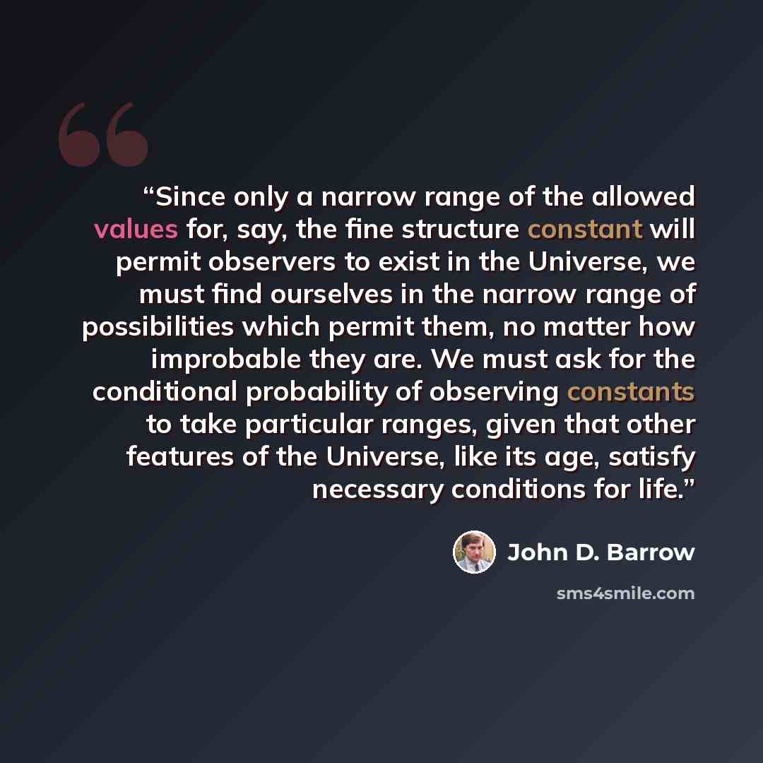 “Since only a narrow range of the allowed values for, say, the fine structure constant will permit observers to exist in the Universe, we must find ourselves in the narrow range of possibilities which permit them, no matter how improbable they are. We must ask for the conditional probability of…” quote by John D. Barrow