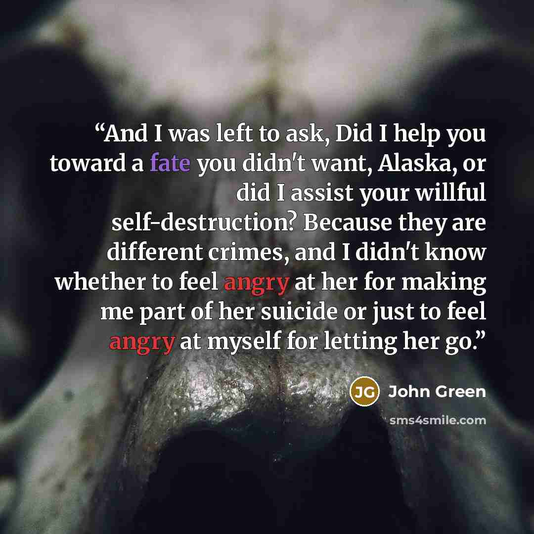 “And I was left to ask, Did I help you toward a fate you didn't want, Alaska, or did I assist your willful self-destruction? Because they are different crimes, and I didn't know whether to feel angry at her for making me part of her suicide or just to feel angry at myself for letting her go.” quote by John Green