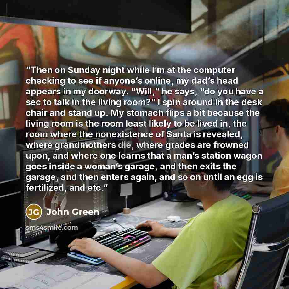 “Then on Sunday night while I’m at the computer checking to see if anyone’s online, my dad’s head appears in my doorway. “Will,” he says, “do you have a sec to talk in the living room?” I spin around in the desk chair and stand up. My stomach flips a bit because the living room is the room least…” quote by John Green