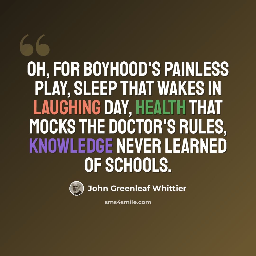 “Oh, for boyhood's painless play, sleep that wakes in laughing day, health that mocks the doctor's rules, knowledge never learned of schools.” quote by John Greenleaf Whittier