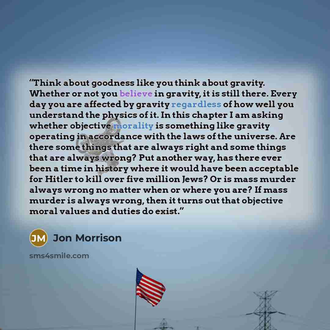“Think about goodness like you think about gravity. Whether or not you believe in gravity, it is still there. Every day you are affected by gravity regardless of how well you understand the physics of it. In this chapter I am asking whether objective morality is something like gravity operating in…” quote by Jon Morrison