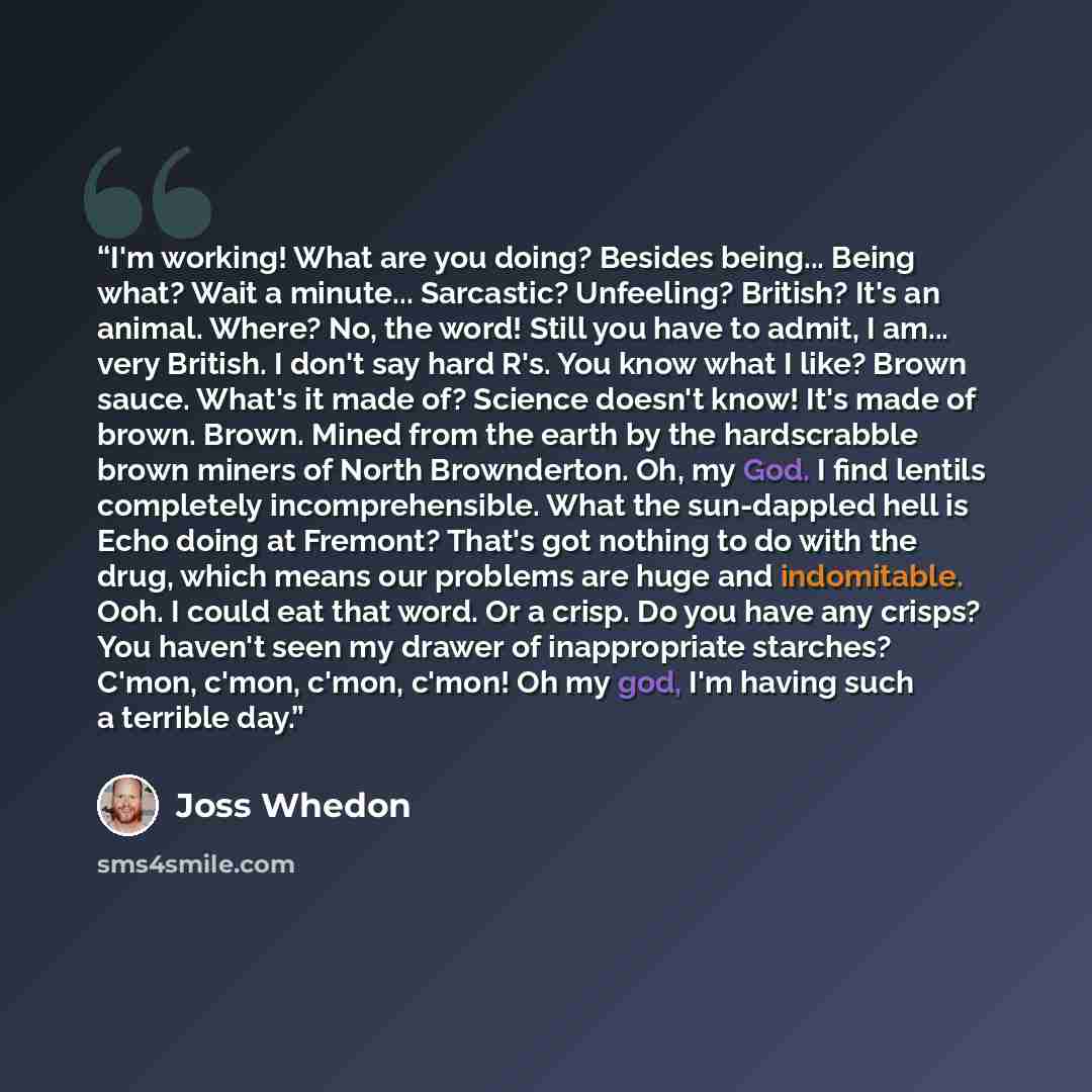 “I'm working! What are you doing? Besides being... Being what? Wait a minute... Sarcastic? Unfeeling? British? It's an animal. Where? No, the word! Still you have to admit, I am... very British. I don't say hard R's. You know what I like? Brown sauce. What's it made of? Science doesn't know! It's…” quote by Joss Whedon