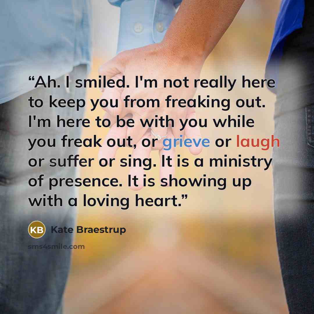 “Ah. I smiled. I'm not really here to keep you from freaking out. I'm here to be with you while you freak out, or grieve or laugh or suffer or sing. It is a ministry of presence. It is showing up with a loving heart.” quote by Kate Braestrup
