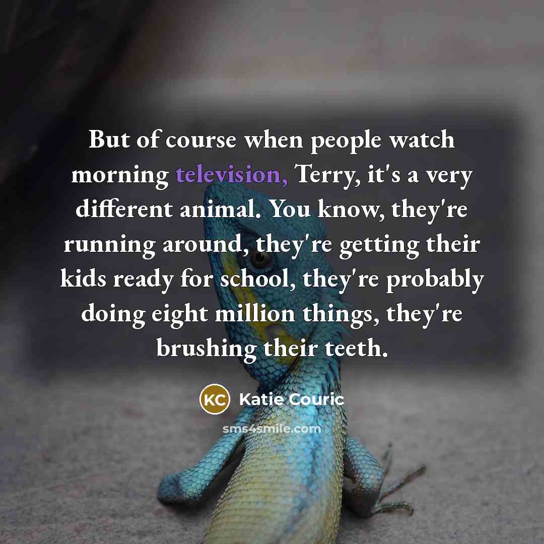 “But of course when people watch morning television, Terry, it's a very different animal. You know, they're running around, they're getting their kids ready for school, they're probably doing eight million things, they're brushing their teeth.” quote by Katie Couric