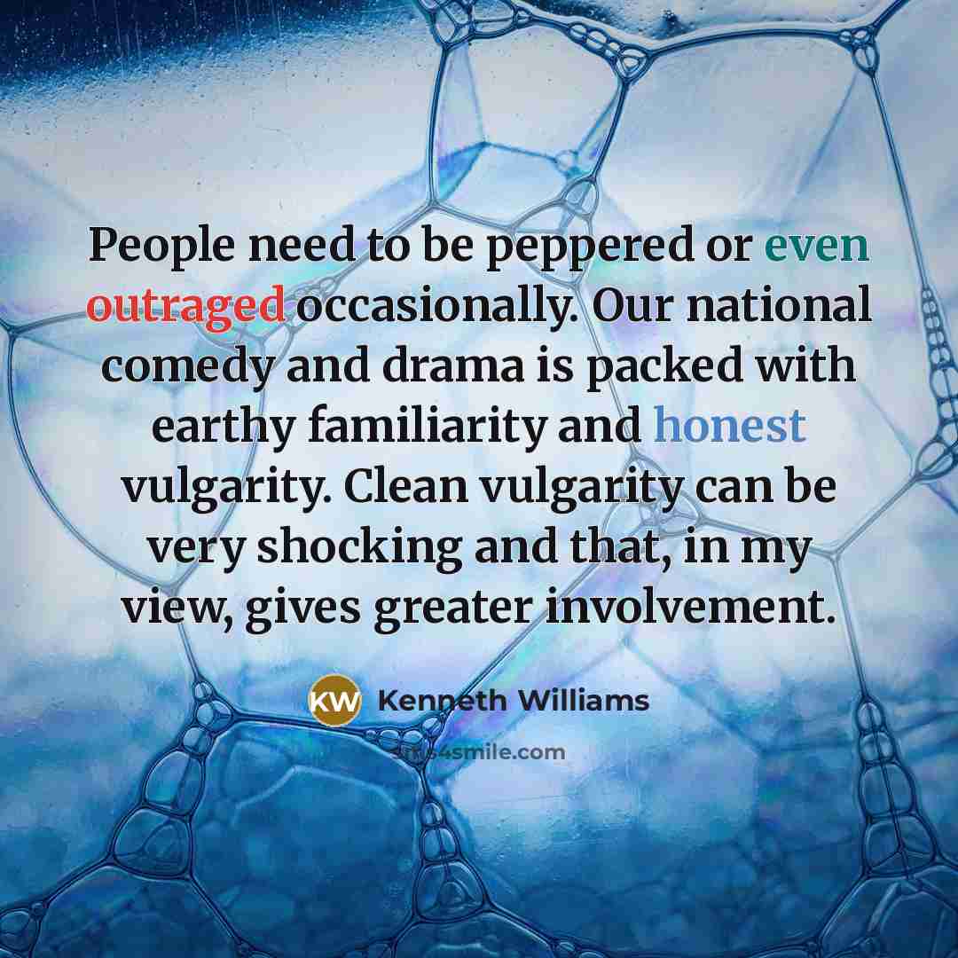 “People need to be peppered or even outraged occasionally. Our national comedy and drama is packed with earthy familiarity and honest vulgarity. Clean vulgarity can be very shocking and that, in my view, gives greater involvement.” quote by Kenneth Williams