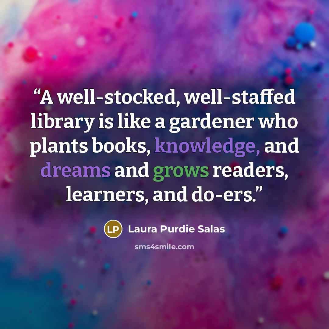 “A well-stocked, well-staffed library is like a gardener who plants books, knowledge, and dreams and grows readers, learners, and do-ers.” quote by Laura Purdie Salas