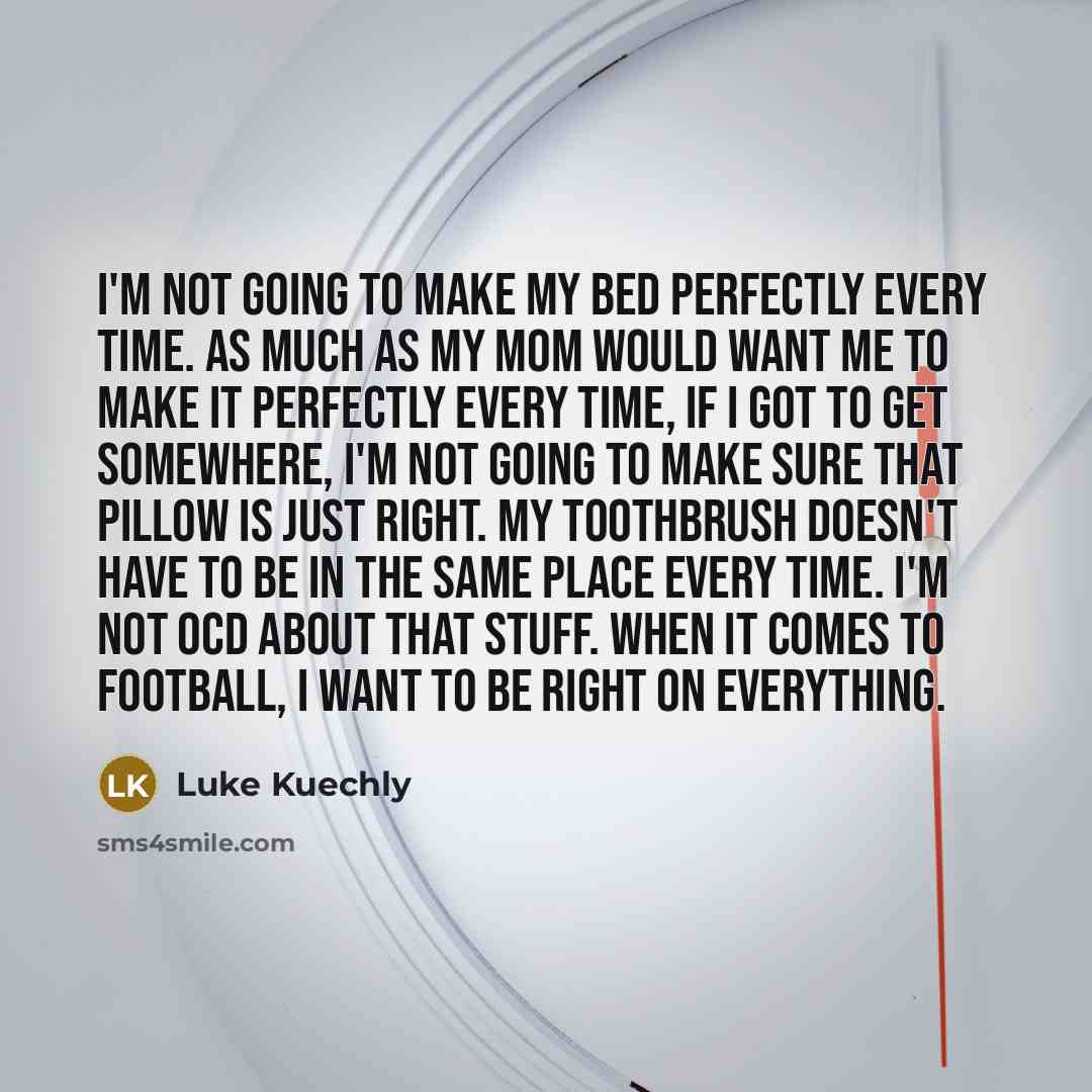 “I'm not going to make my bed perfectly every time. As much as my mom would want me to make it perfectly every time, if I got to get somewhere, I'm not going to make sure that pillow is just right. My toothbrush doesn't have to be in the same place every time. I'm not OCD about that stuff. When it…” quote by Luke Kuechly