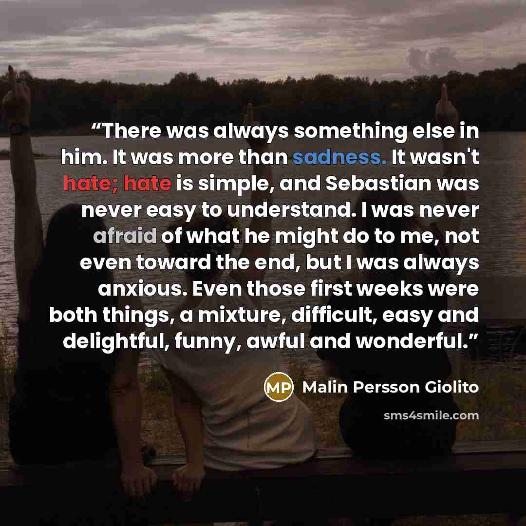“There was always something else in him. It was more than sadness. It wasn't hate; hate is simple, and Sebastian was never easy to understand. I was never afraid of what he might do to me, not even toward the end, but I was always anxious. Even those first weeks were both things, a mixture…” quote by Malin Persson Giolito