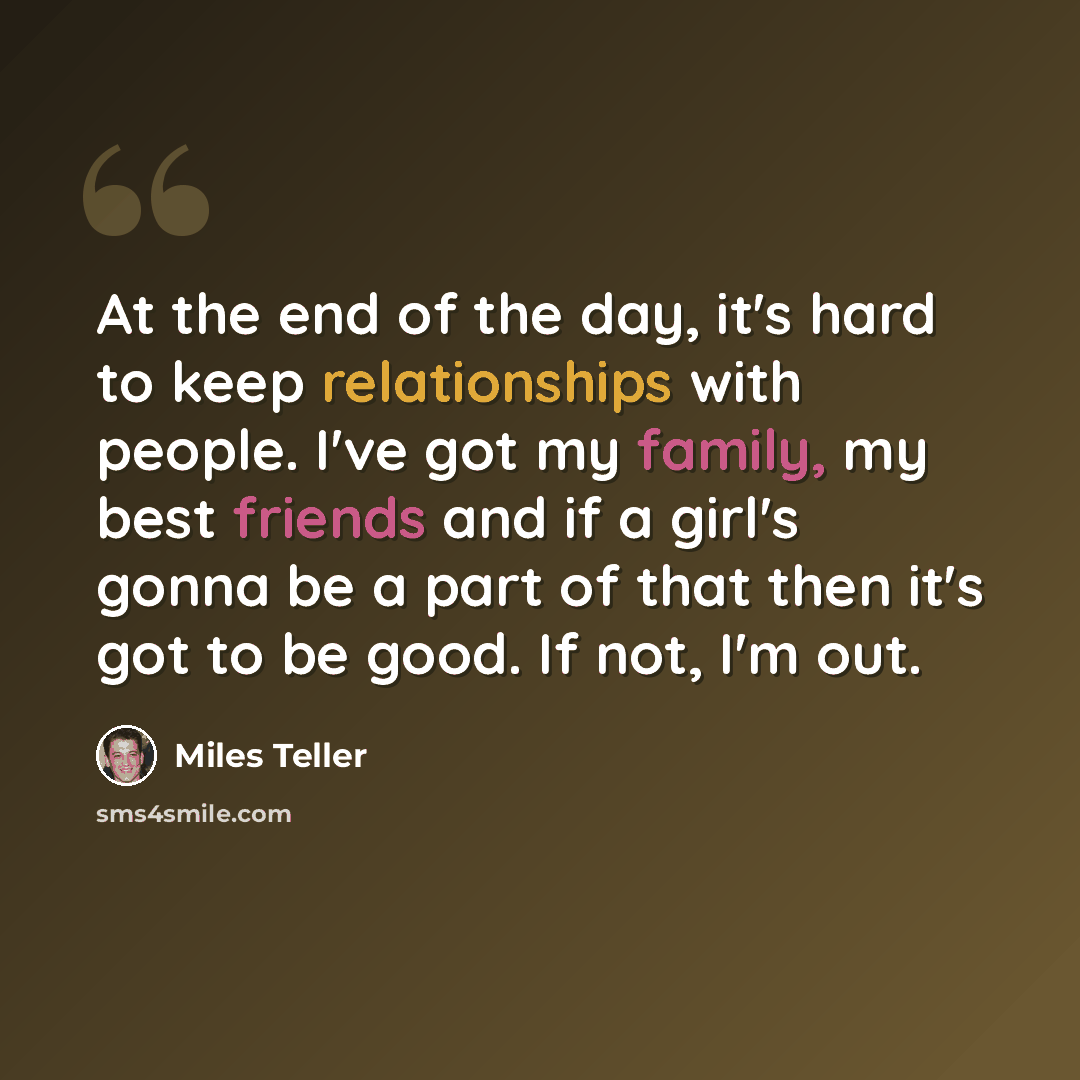 “At the end of the day, it's hard to keep relationships with people. I've got my family, my best friends and if a girl's gonna be a part of that then it's got to be good. If not, I'm out.” quote by Miles Teller