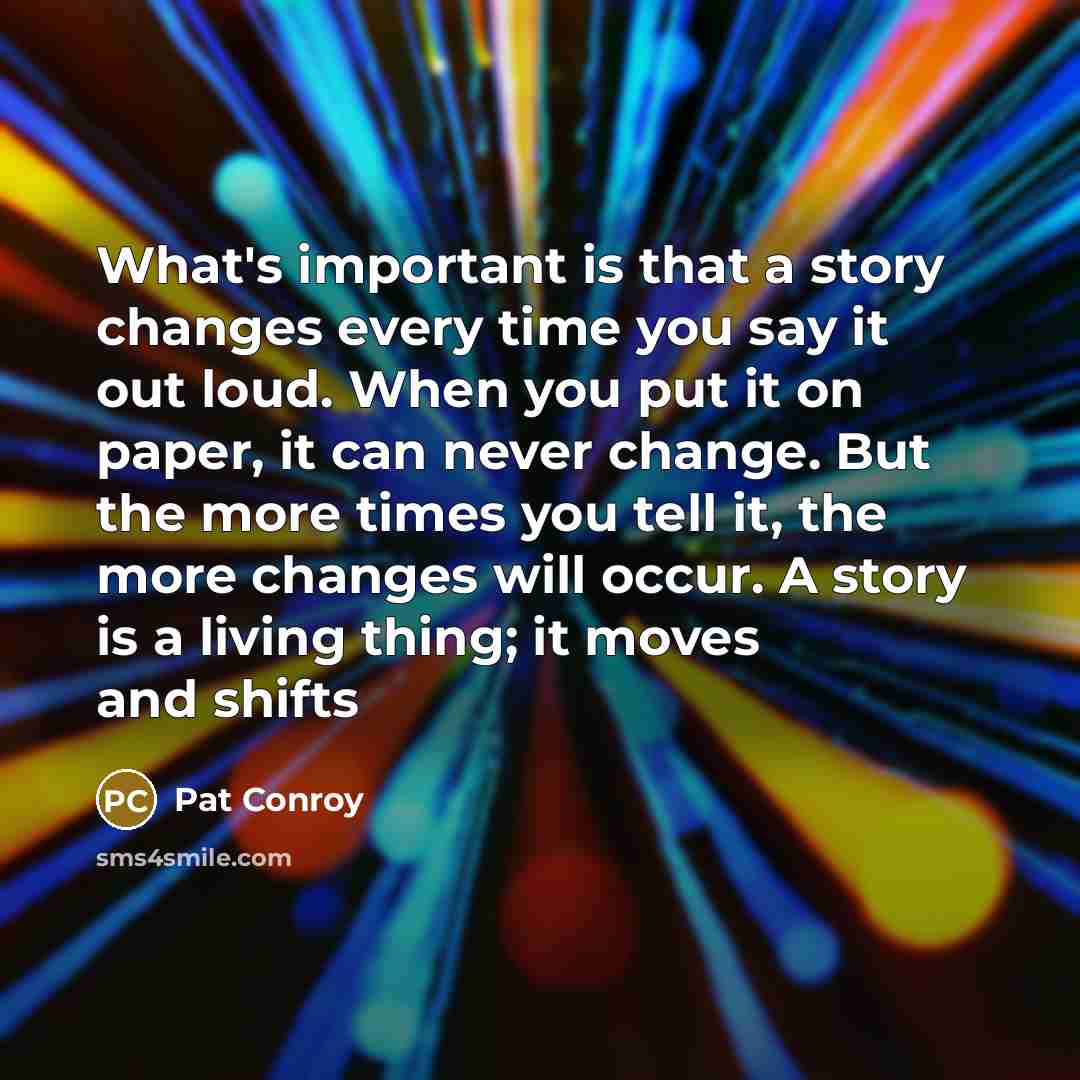 “What's important is that a story changes every time you say it out loud. When you put it on paper, it can never change. But the more times you tell it, the more changes will occur. A story is a living thing; it moves and shifts” quote by Pat Conroy