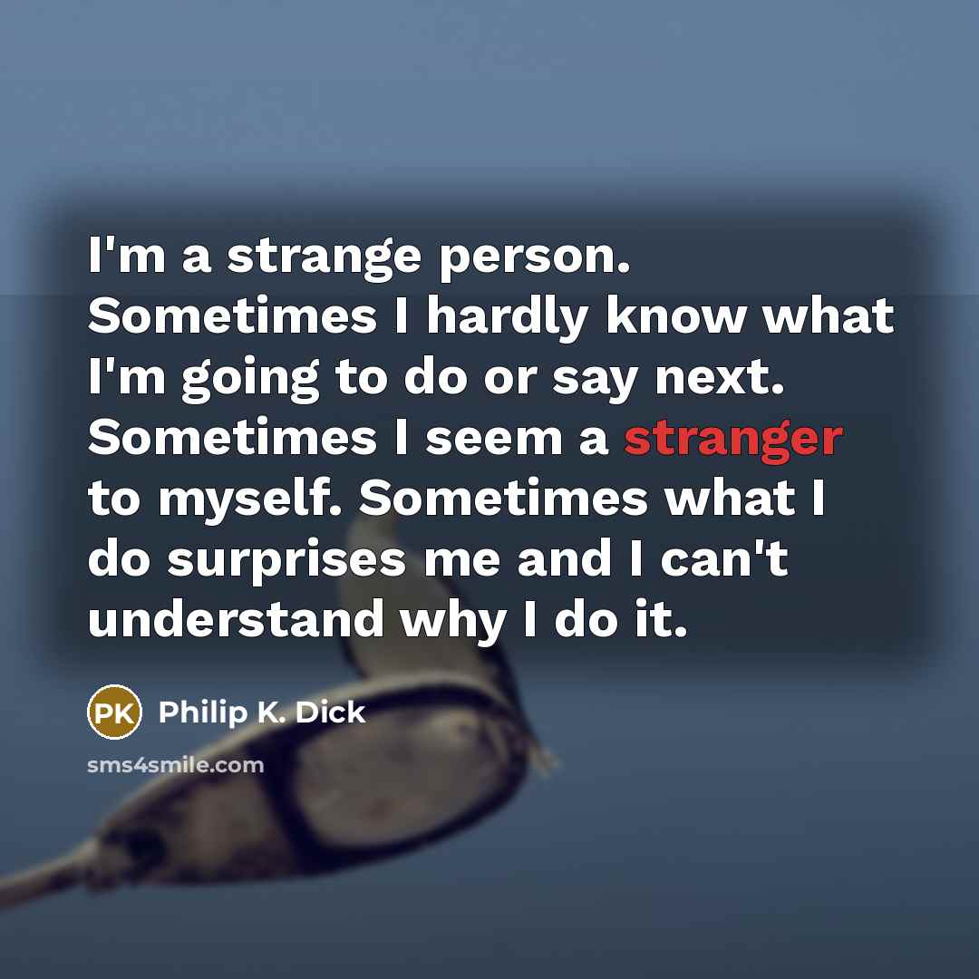 “I'm a strange person. Sometimes I hardly know what I'm going to do or say next. Sometimes I seem a stranger to myself. Sometimes what I do surprises me and I can't understand why I do it.” quote by Philip K. Dick