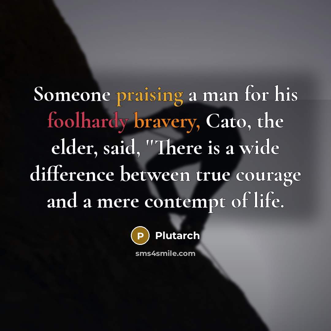 “Someone praising a man for his foolhardy bravery, Cato, the elder, said, ''There is a wide difference between true courage and a mere contempt of life.” quote by Plutarch