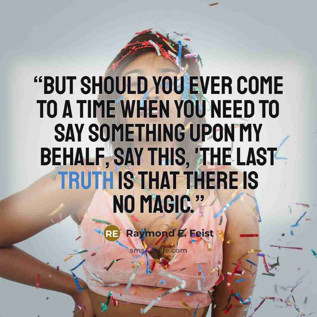 “But should you ever come to a time when you need to say something upon my behalf, say this, 'The last truth is that there is no magic.” quote by Raymond E. Feist