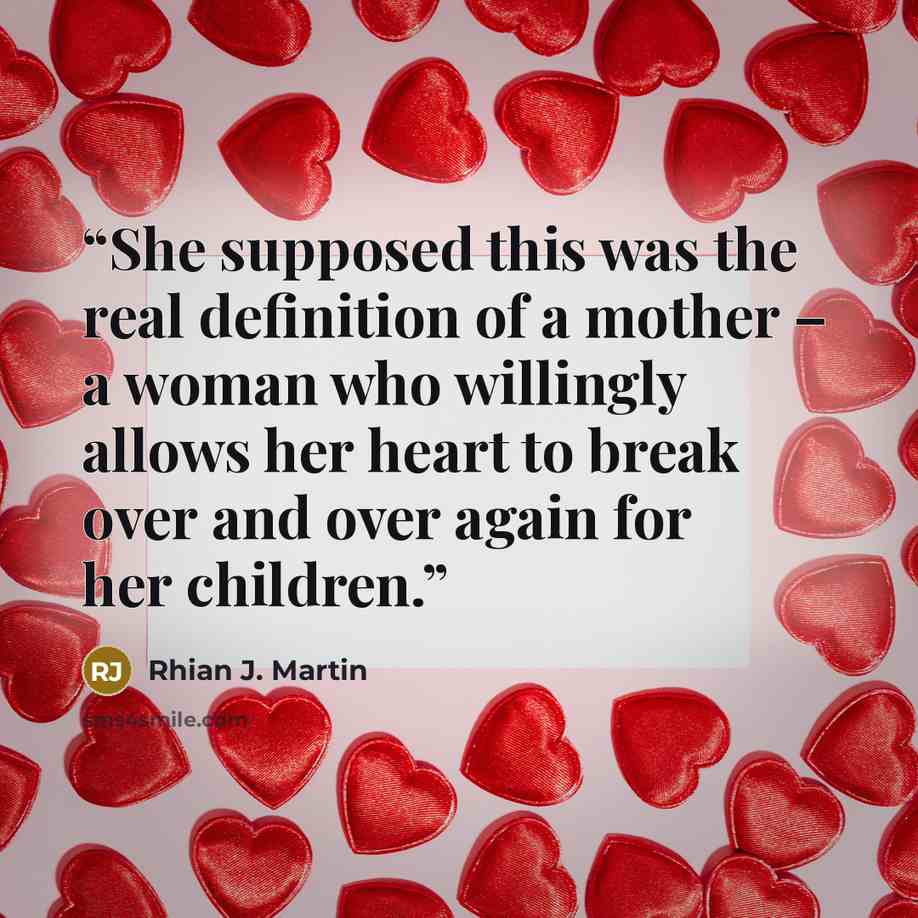 “She supposed this was the real definition of a mother – a woman who willingly allows her heart to break over and over again for her children.” quote by Rhian J. Martin