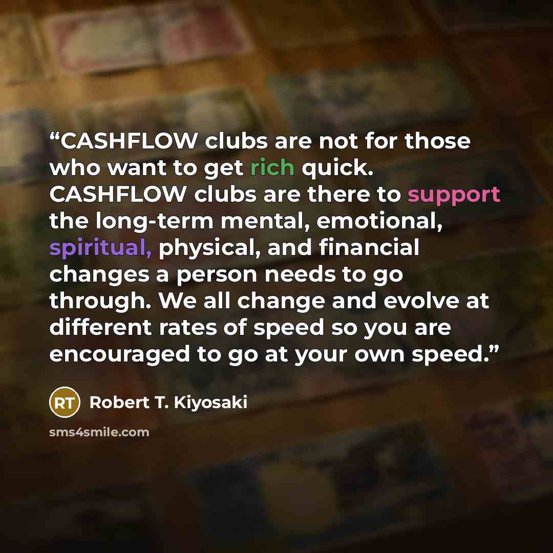 “CASHFLOW clubs are not for those who want to get rich quick. CASHFLOW clubs are there to support the long-term mental, emotional, spiritual, physical, and financial changes a person needs to go through. We all change and evolve at different rates of speed so you are encouraged to go at your own…” quote by Robert T. Kiyosaki