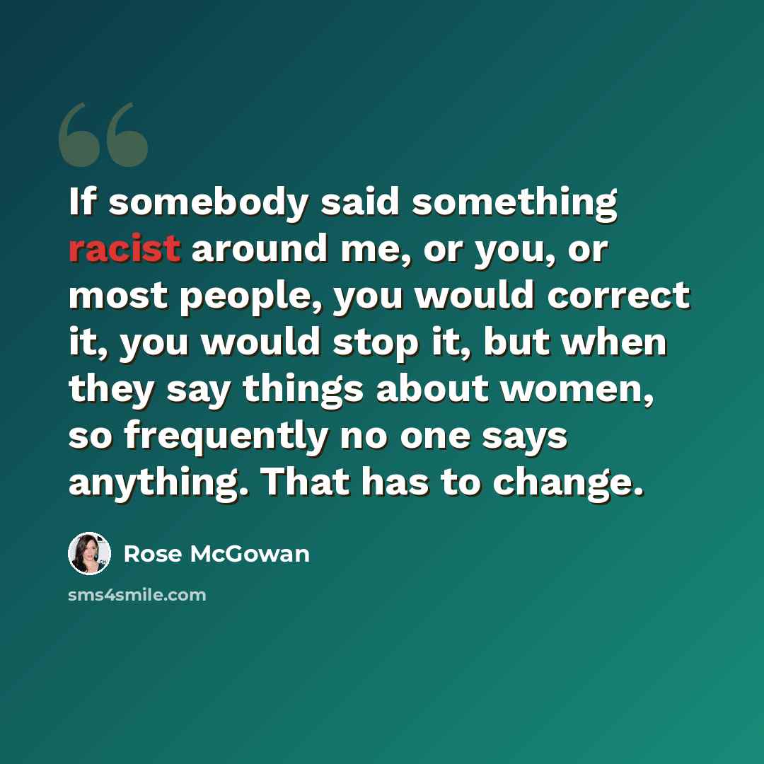 “If somebody said something racist around me, or you, or most people, you would correct it, you would stop it, but when they say things about women, so frequently no one says anything. That has to change.” quote by Rose McGowan