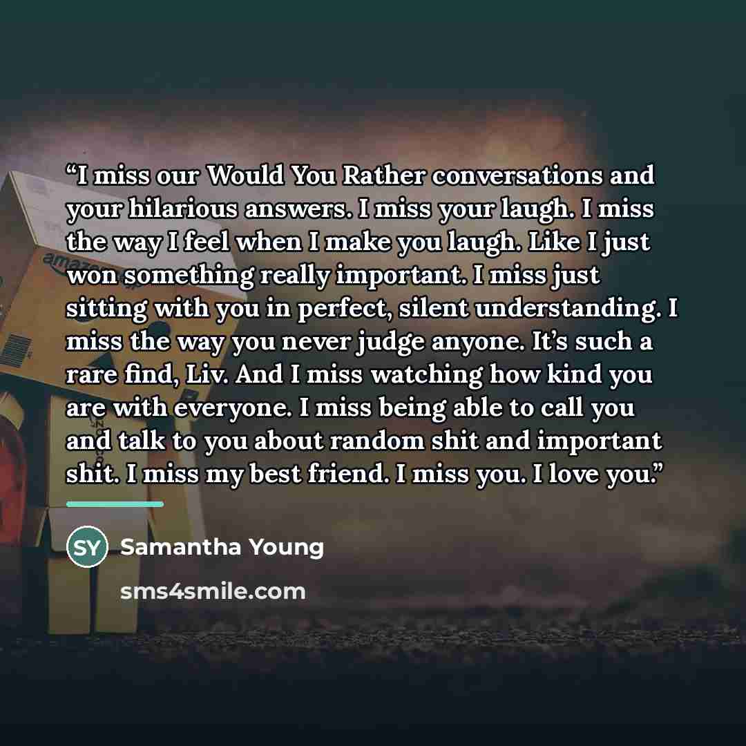 “I miss our Would You Rather conversations and your hilarious answers. I miss your laugh. I miss the way I feel when I make you laugh. Like I just won something really important. I miss just sitting with you in perfect, silent understanding. I miss the way you never judge anyone. It’s such a rare…” quote by Samantha Young