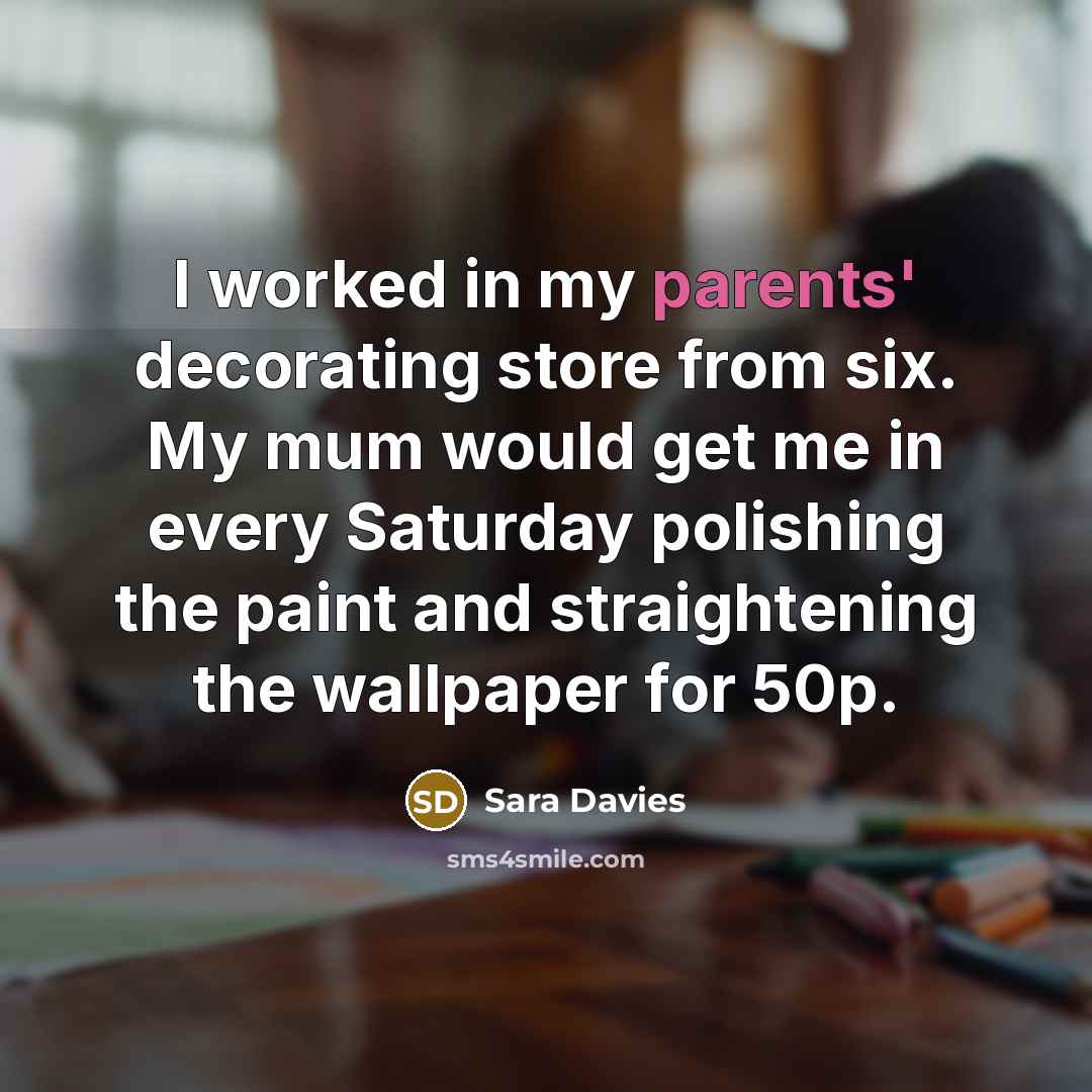 “I worked in my parents' decorating store from six. My mum would get me in every Saturday polishing the paint and straightening the wallpaper for 50p.” quote by Sara Davies