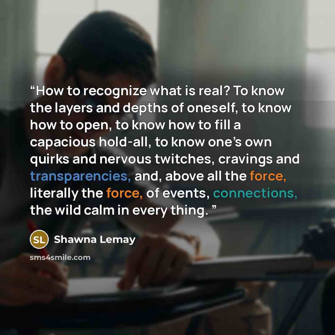“How to recognize what is real? To know the layers and depths of oneself, to know how to open, to know how to fill a capacious hold-all, to know one’s own quirks and nervous twitches, cravings and transparencies, and, above all the force, literally the force, of events, connections, the wild calm…” quote by Shawna Lemay